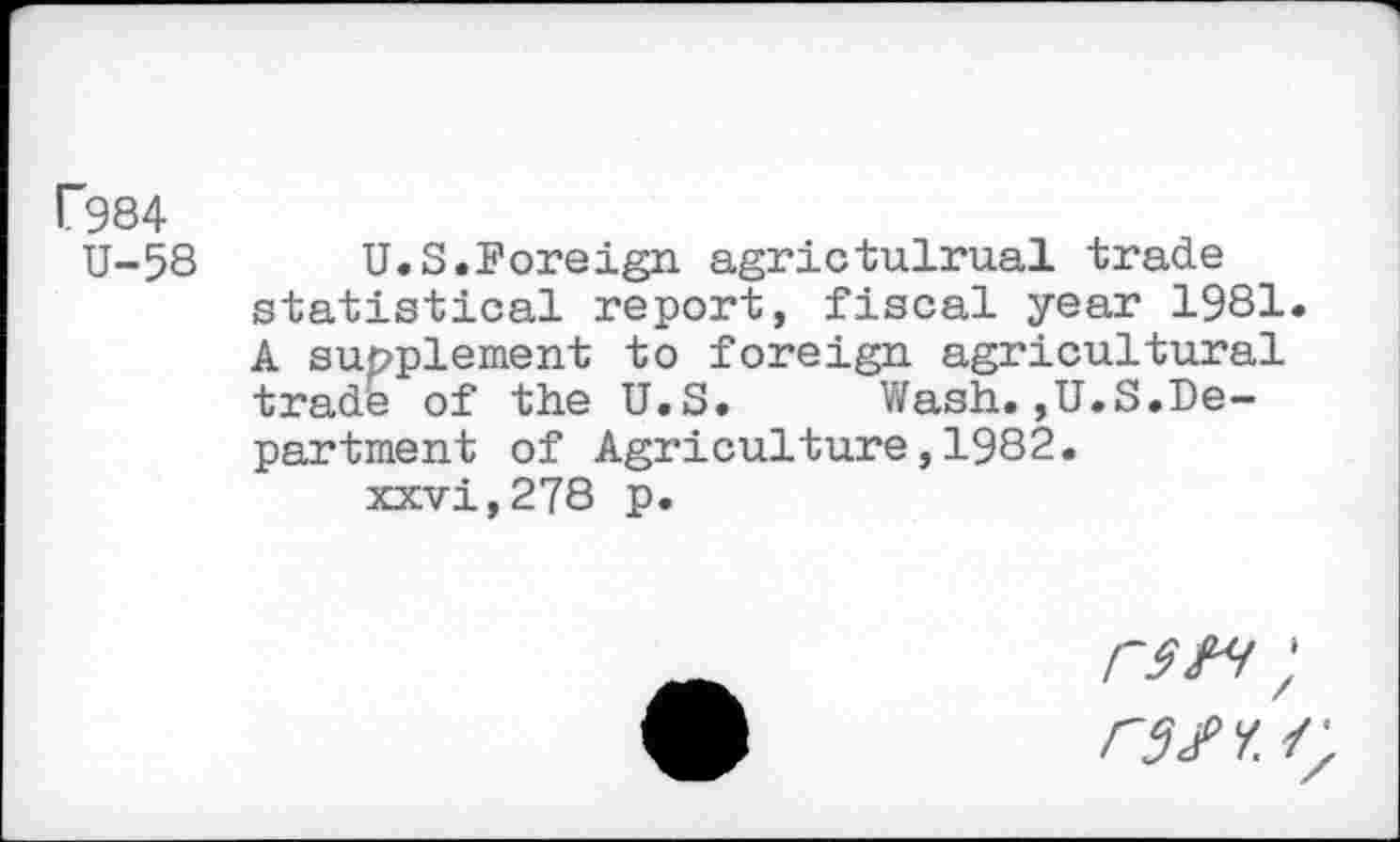 ﻿F984
U-58
U.S.Foreign agrictulrual trade statistical report, fiscal year 1981. A supplement to foreign agricultural trade of the U.S. Wash.,U.S.Department of Agriculture,1982. xxvi,278 p.
rm